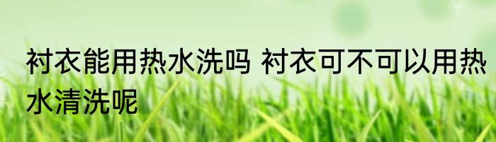 衬衣能用热水洗吗 衬衣可不可以用热水清洗呢