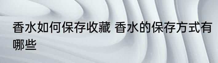 香水如何保存收藏 香水的保存方式有哪些