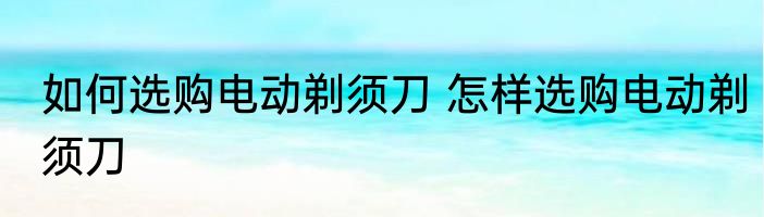 如何选购电动剃须刀 怎样选购电动剃须刀