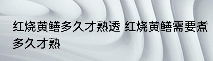 红烧黄鳝多久才熟透 红烧黄鳝需要煮多久才熟