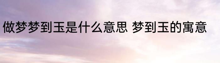 做梦梦到玉是什么意思 梦到玉的寓意