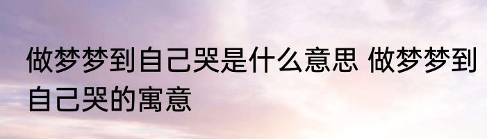 做梦梦到自己哭是什么意思 做梦梦到自己哭的寓意