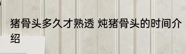 猪骨头多久才熟透 炖猪骨头的时间介绍