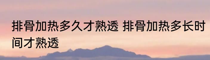 排骨加热多久才熟透 排骨加热多长时间才熟透
