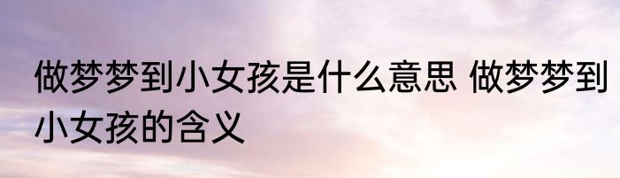做梦梦到小女孩是什么意思 做梦梦到小女孩的含义