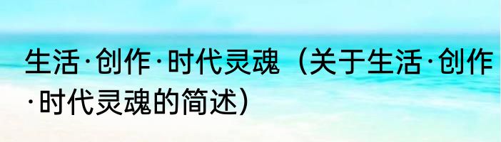 生活·创作·时代灵魂（关于生活·创作·时代灵魂的简述）