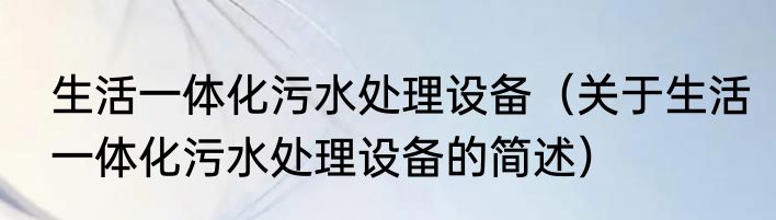 生活一体化污水处理设备（关于生活一体化污水处理设备的简述）