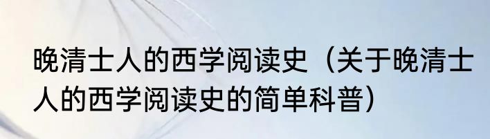 晚清士人的西学阅读史（关于晚清士人的西学阅读史的简单科普）