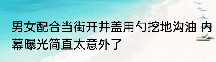 男女配合当街开井盖用勺挖地沟油 内幕曝光简直太意外了