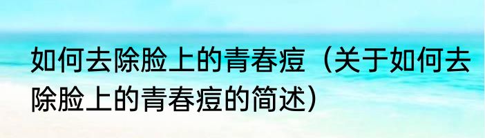 如何去除脸上的青春痘（关于如何去除脸上的青春痘的简述）