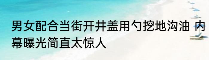 男女配合当街开井盖用勺挖地沟油 内幕曝光简直太惊人