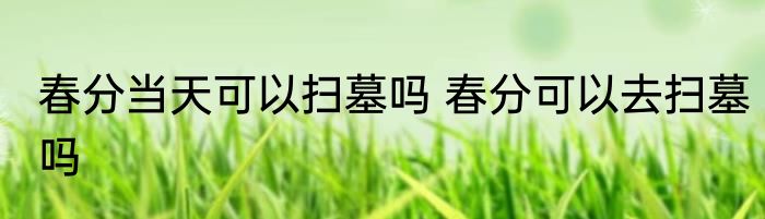 春分当天可以扫墓吗 春分可以去扫墓吗