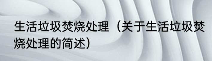 生活垃圾焚烧处理（关于生活垃圾焚烧处理的简述）