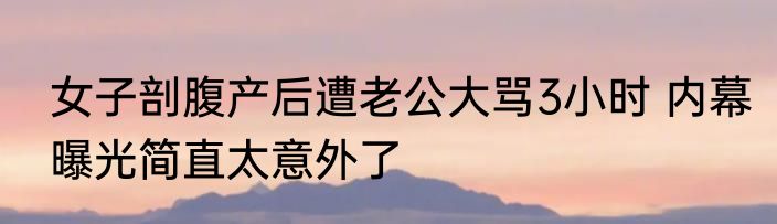女子剖腹产后遭老公大骂3小时 内幕曝光简直太意外了