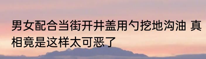 男女配合当街开井盖用勺挖地沟油 真相竟是这样太可恶了