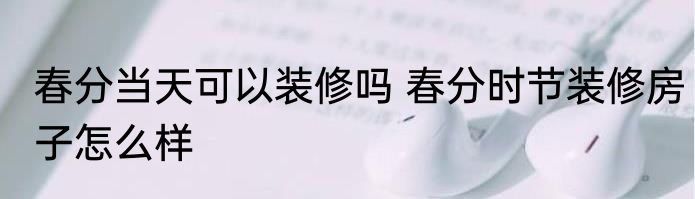 春分当天可以装修吗 春分时节装修房子怎么样