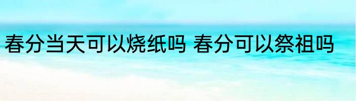 春分当天可以烧纸吗 春分可以祭祖吗