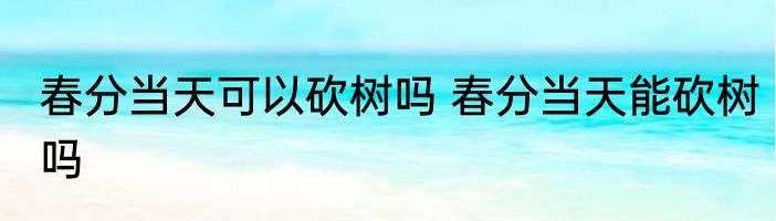 春分当天可以砍树吗 春分当天能砍树吗