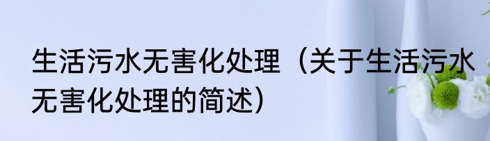 生活污水无害化处理（关于生活污水无害化处理的简述）