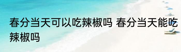春分当天可以吃辣椒吗 春分当天能吃辣椒吗