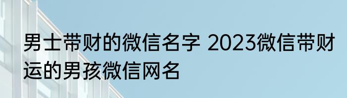 男士带财的微信名字 2023微信带财运的男孩微信网名