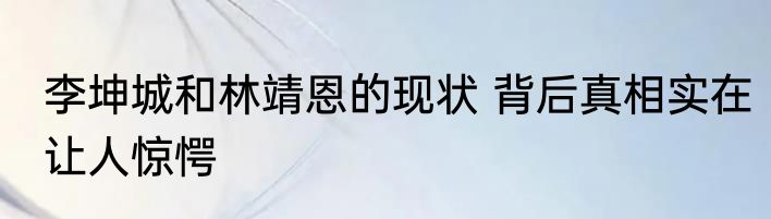 李坤城和林靖恩的现状 背后真相实在让人惊愕