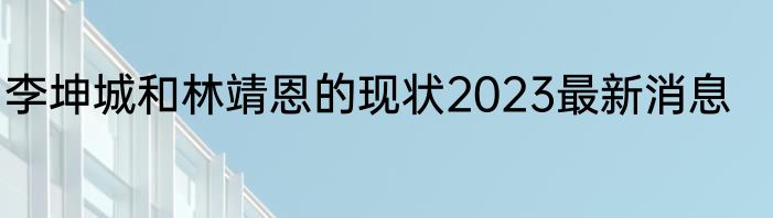 李坤城和林靖恩的现状2023最新消息