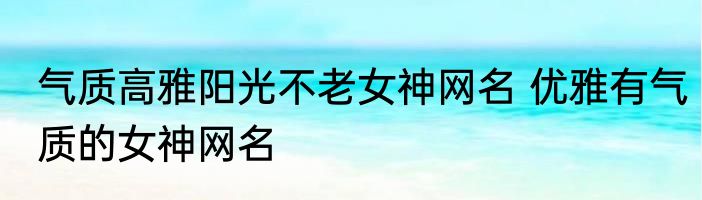 气质高雅阳光不老女神网名 优雅有气质的女神网名