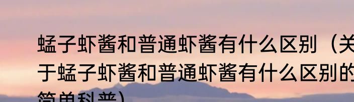 蜢子虾酱和普通虾酱有什么区别（关于蜢子虾酱和普通虾酱有什么区别的简单科普）