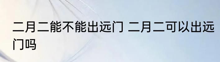 二月二能不能出远门 二月二可以出远门吗