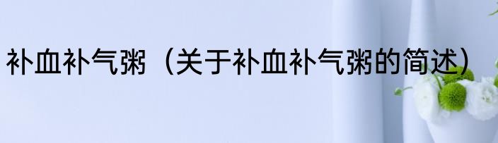 补血补气粥（关于补血补气粥的简述）