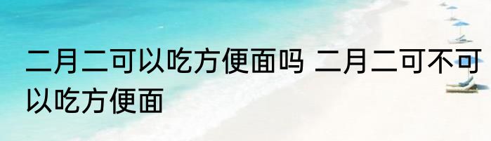 二月二可以吃方便面吗 二月二可不可以吃方便面