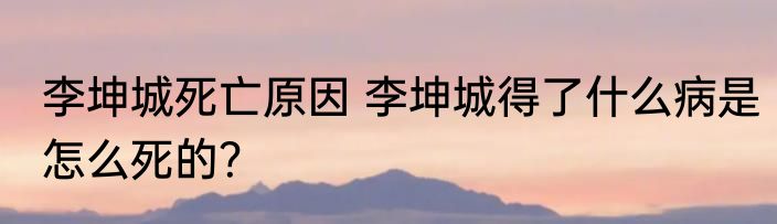 李坤城死亡原因 李坤城得了什么病是怎么死的？