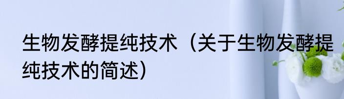 生物发酵提纯技术（关于生物发酵提纯技术的简述）