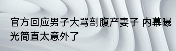 官方回应男子大骂剖腹产妻子 内幕曝光简直太意外了