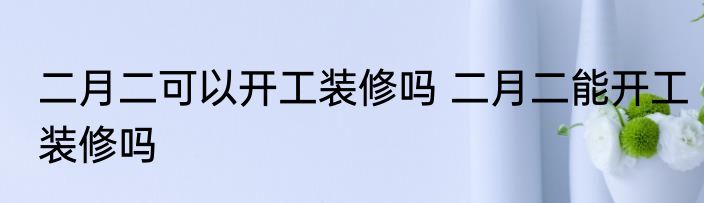 二月二可以开工装修吗 二月二能开工装修吗