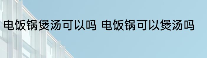 电饭锅煲汤可以吗 电饭锅可以煲汤吗