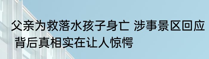 父亲为救落水孩子身亡 涉事景区回应 背后真相实在让人惊愕