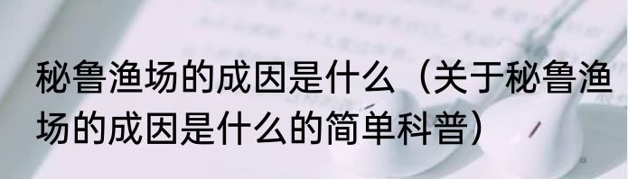秘鲁渔场的成因是什么（关于秘鲁渔场的成因是什么的简单科普）