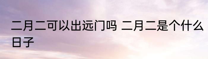 二月二可以出远门吗 二月二是个什么日子