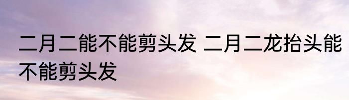 二月二能不能剪头发 二月二龙抬头能不能剪头发