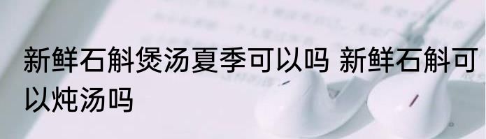 新鲜石斛煲汤夏季可以吗 新鲜石斛可以炖汤吗