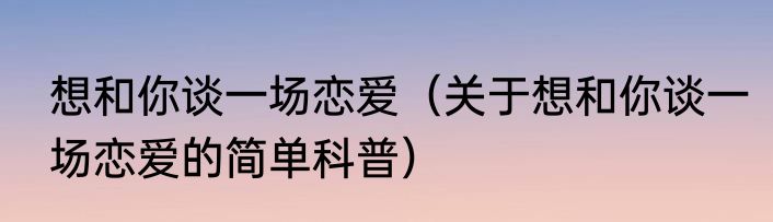 想和你谈一场恋爱（关于想和你谈一场恋爱的简单科普）