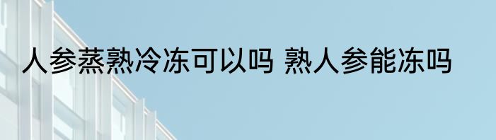 人参蒸熟冷冻可以吗 熟人参能冻吗