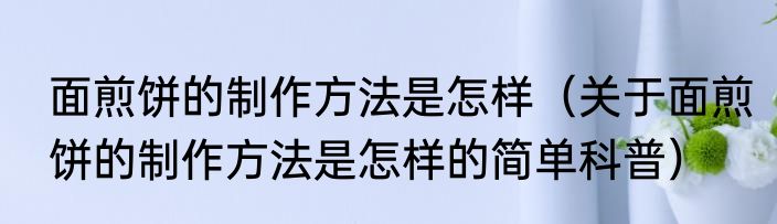 面煎饼的制作方法是怎样（关于面煎饼的制作方法是怎样的简单科普）