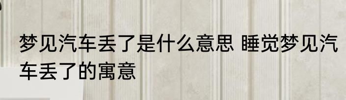 梦见汽车丢了是什么意思 睡觉梦见汽车丢了的寓意