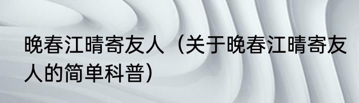 晚春江晴寄友人（关于晚春江晴寄友人的简单科普）