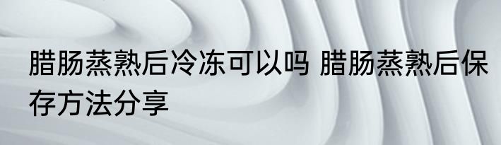 腊肠蒸熟后冷冻可以吗 腊肠蒸熟后保存方法分享