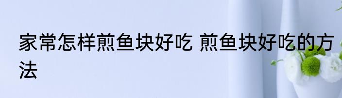 家常怎样煎鱼块好吃 煎鱼块好吃的方法