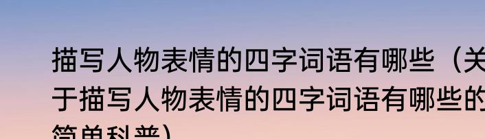 描写人物表情的四字词语有哪些（关于描写人物表情的四字词语有哪些的简单科普）